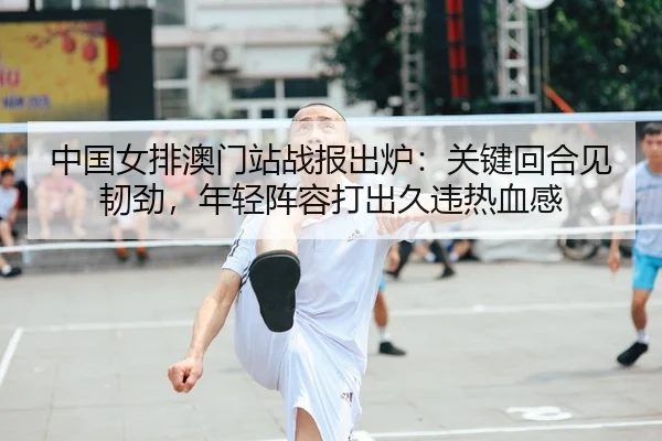 中国女排澳门站战报出炉：关键回合见韧劲，年轻阵容打出久违热血感